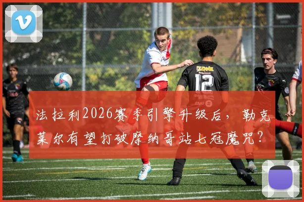法拉利2026赛季引擎升级后,勒克莱尔有望打破摩纳哥站七冠魔咒?