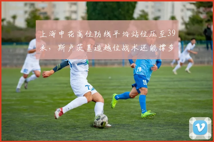 上海申花高位防线平均站位压至39米,斯卢茨基造越位战术还能撑多久?