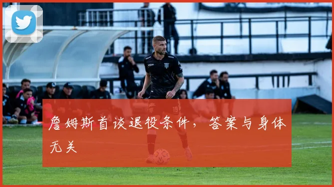 詹姆斯首谈退役条件,答案与身体无关