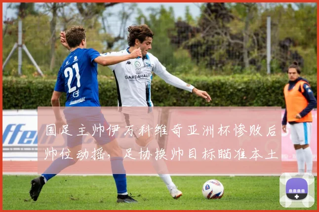 国足主帅伊万科维奇亚洲杯惨败后帅位动摇,足协换帅目标瞄准本土教练?