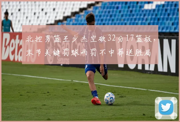 北控男篮王少杰空砍32分17篮板,末节关键罚球两罚不中葬送胜局